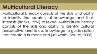 Multicultural Literacy
Multicultural Literacy consists of the skills and ability
to identify the creators of knowledge and their
interests (Banks, 1996) to reveal Multicultural literacy
consists of the skills and ability to identify cultural
perspective, and to use knowledge to guide action
that create a humane and just world (Boutte, 2008)
 