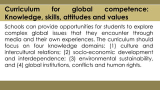 Curriculum for global competence:
Knowledge, skills, attitudes and values
Schools can provide opportunities for students to explore
complex global issues that they encounter through
media and their own experiences. The curriculum should
focus on four knowledge domains: (1) culture and
intercultural relations; (2) socio-economic development
and interdependence; (3) environmental sustainability,
and (4) global institutions, conflicts and human rights.
 