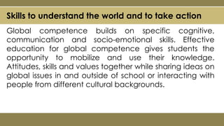 Skills to understand the world and to take action
Global competence builds on specific cognitive,
communication and socio-emotional skills. Effective
education for global competence gives students the
opportunity to mobilize and use their knowledge.
Attitudes, skills and values together while sharing ideas on
global issues in and outside of school or interacting with
people from different cultural backgrounds.
 
