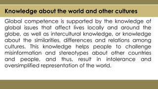 Knowledge about the world and other cultures
Global competence is supported by the knowledge of
global issues that affect lives locally and around the
globe, as well as intercultural knowledge, or knowledge
about the similarities, differences and relations among
cultures. This knowledge helps people to challenge
misinformation and stereotypes about other countries
and people, and thus, result in intolerance and
oversimplified representation of the world.
 