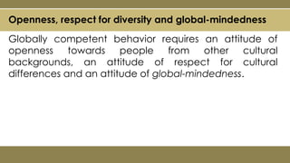 Openness, respect for diversity and global-mindedness
Globally competent behavior requires an attitude of
openness towards people from other cultural
backgrounds, an attitude of respect for cultural
differences and an attitude of global-mindedness.
 
