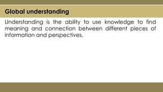Global understanding
Understanding is the ability to use knowledge to find
meaning and connection between different pieces of
information and perspectives.
 