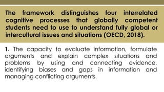 The framework distinguishes four interrelated
cognitive processes that globally competent
students need to use to understand fully global or
intercultural issues and situations (OECD, 2018).
1. The capacity to evaluate information, formulate
arguments and explain complex situations and
problems by using and connecting evidence,
identifying biases and gaps in information and
managing conflicting arguments.
 
