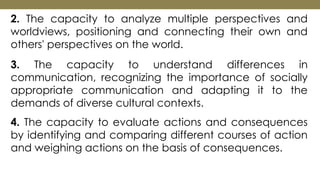 2. The capacity to analyze multiple perspectives and
worldviews, positioning and connecting their own and
others' perspectives on the world.
3. The capacity to understand differences in
communication, recognizing the importance of socially
appropriate communication and adapting it to the
demands of diverse cultural contexts.
4. The capacity to evaluate actions and consequences
by identifying and comparing different courses of action
and weighing actions on the basis of consequences.
 