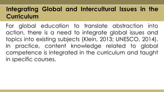 For global education to translate abstraction into
action, there is a need to integrate global issues and
topics into existing subjects (Klein, 2013; UNESCO, 2014).
In practice, content knowledge related to global
competence is integrated in the curriculum and taught
in specific courses.
Integrating Global and Intercultural Issues in the
Curriculum
 