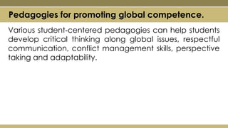 Various student-centered pedagogies can help students
develop critical thinking along global issues, respectful
communication, conflict management skills, perspective
taking and adaptability.
Pedagogies for promoting global competence.
 