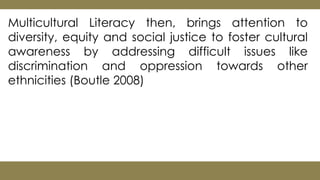 Multicultural Literacy then, brings attention to
diversity, equity and social justice to foster cultural
awareness by addressing difficult issues like
discrimination and oppression towards other
ethnicities (Boutle 2008)
 