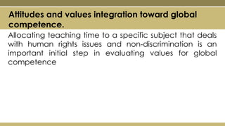 Allocating teaching time to a specific subject that deals
with human rights issues and non-discrimination is an
important initial step in evaluating values for global
competence
Attitudes and values integration toward global
competence.
 