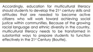 Accordingly, education for multicultural literacy
should students to develop the 21st
century skills and
attitudes that are needed to become active
citizens who will work toward achieving social
justice within communities. Because of the growing
racial language and ethnic diversity in the country,
multicultural literacy needs to be transformed in
substantial ways to prepare students to function
effectively in the 21st
Century (Boutte).
 