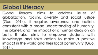 Global Literacy
Global literacy aims to address issues of
globalization, racism, diversity and social justice
(Guo, 2014). It requires awareness and action,
consistent with a broad understanding of humanity,
the planet, and the impact of a human decision on
both. It also aims to empower students with
knowledge and take action to make a positive
impact in the world and their local community (Guo,
2014).
 