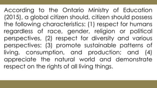 According to the Ontario Ministry of Education
(2015), a global citizen should, citizen should possess
the following characteristics: (1) respect for humans
regardless of race, gender, religion or political
perspectives, (2) respect for diversity and various
perspectives: (3) promote sustainable patterns of
living, consumption, and production; and (4)
appreciate the natural world and demonstrate
respect on the rights of all living things.
 