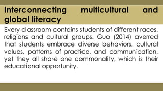 Every classroom contains students of different races,
religions and cultural groups. Guo (2014) averred
that students embrace diverse behaviors, cultural
values, patterns of practice, and communication,
yet they all share one commonality, which is their
educational opportunity.
Interconnecting multicultural and
global literacy
 