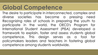 Global Competence
The desire to participate in interconnected, complex and
diverse societies has become a pressing need
Recognizing roles of schools in preparing the youth to
participate in the world, the OECD's Program for
International Student Assessment (PISA) developed a
framework to explain, foster and assess students global
competence. This design serves as a fool for
policymakers leaders and teachers in fostering global
competence among students worldwide.
 