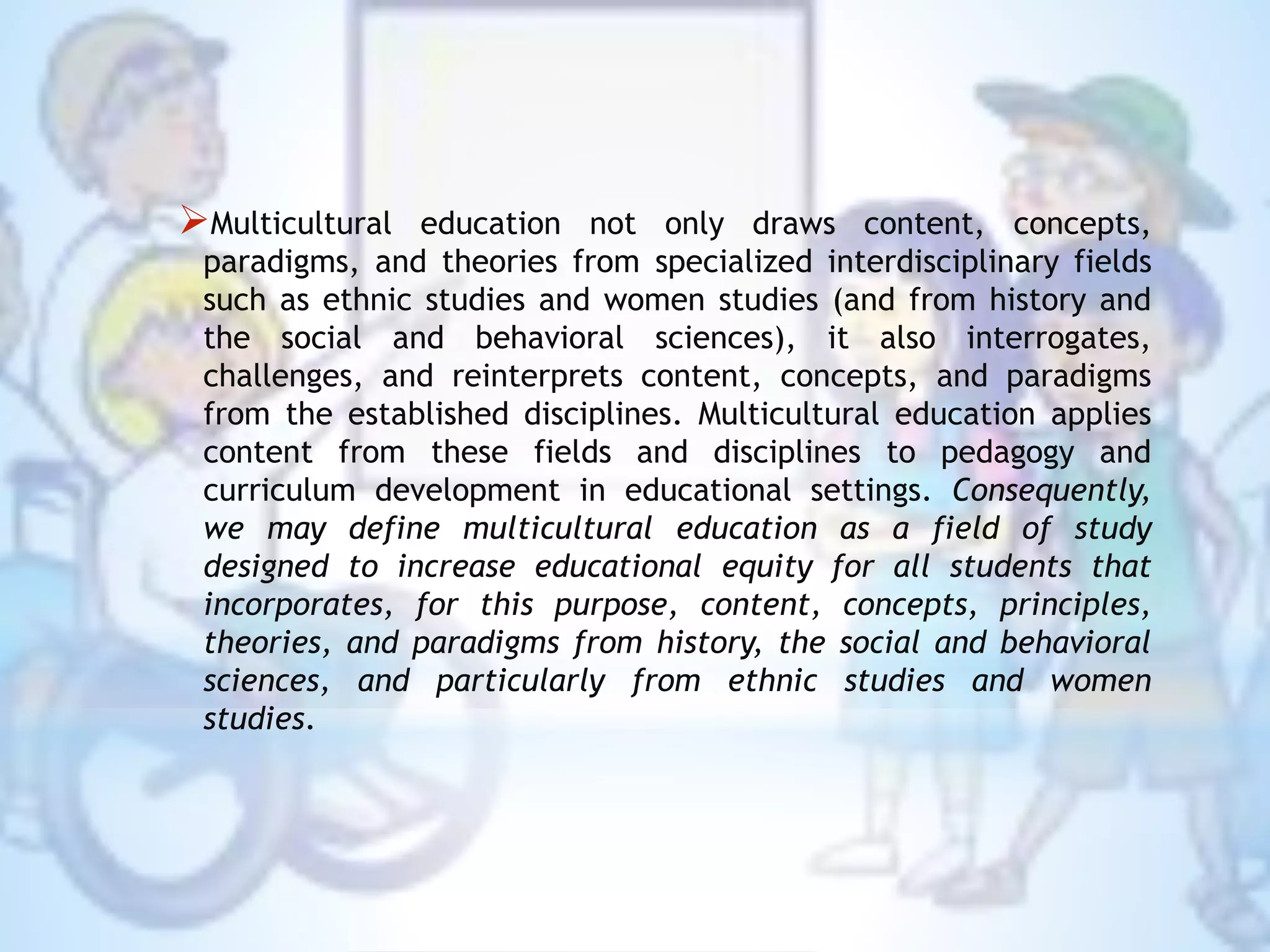 Multicultural education not only draws content, concepts,
paradigms, and theories from specialized interdisciplinary fields
such as ethnic studies and women studies (and from history and
the social and behavioral sciences), it also interrogates,
challenges, and reinterprets content, concepts, and paradigms
from the established disciplines. Multicultural education applies
content from these fields and disciplines to pedagogy and
curriculum development in educational settings. Consequently,
we may define multicultural education as a field of study
designed to increase educational equity for all students that
incorporates, for this purpose, content, concepts, principles,
theories, and paradigms from history, the social and behavioral
sciences, and particularly from ethnic studies and women
studies.
 