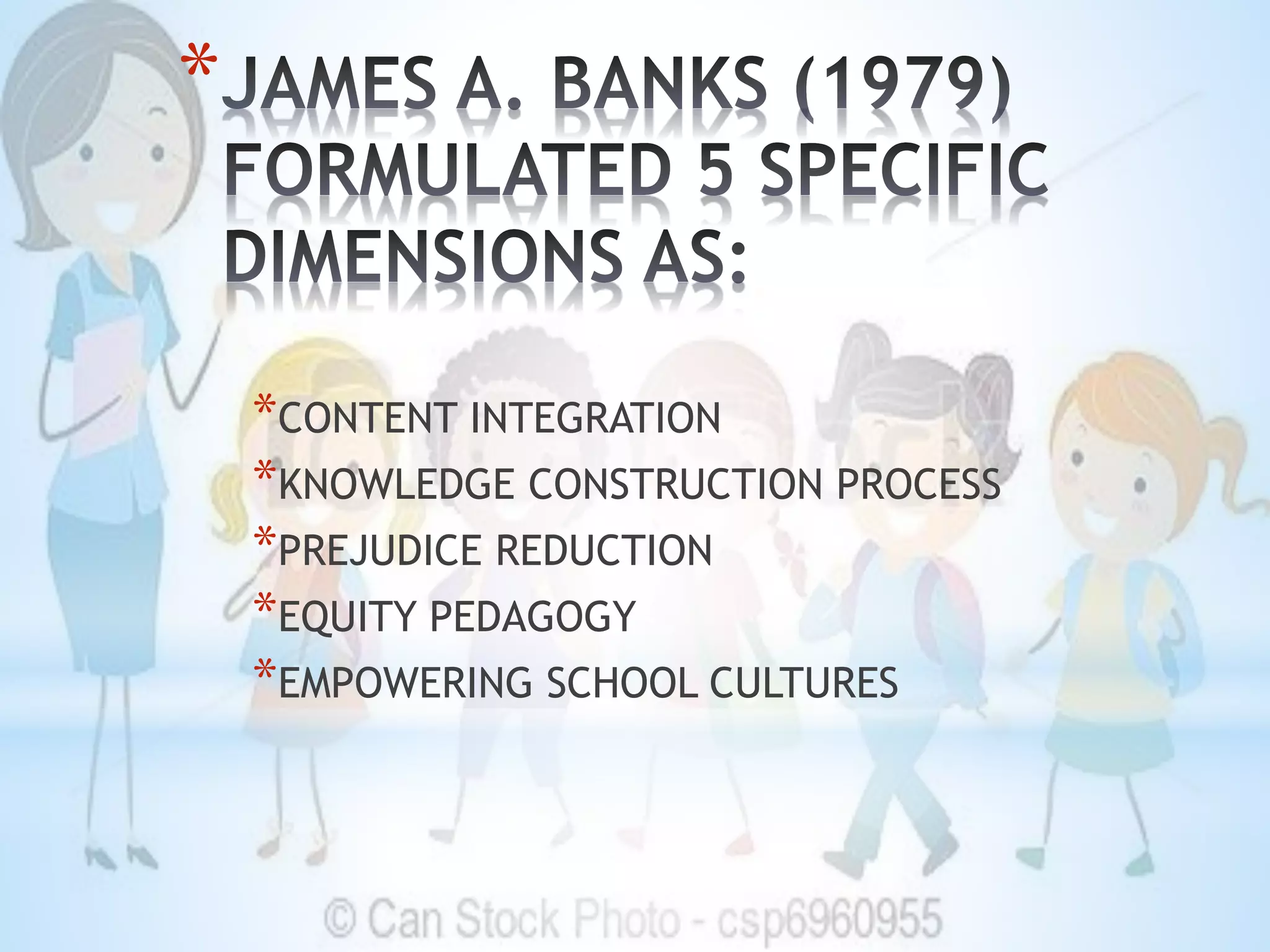 *
*CONTENT INTEGRATION
*KNOWLEDGE CONSTRUCTION PROCESS
*PREJUDICE REDUCTION
*EQUITY PEDAGOGY
*EMPOWERING SCHOOL CULTURES
 