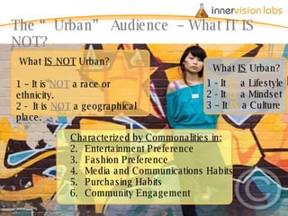 The “Urban” Audience  – What IT IS NOT? What  IS NOT  Urban? 1 – It is  NOT  a race or ethnicity. 2 -  It is  NOT  a geographical place. Characterized by Commonalities in: Entertainment Preference Fashion Preference Media and Communications Habits Purchasing Habits Community Engagement What  IS  Urban? 1 - It  IS  a Lifestyle 2 - It  IS  a Mindset 3 – It  IS  a Culture 
