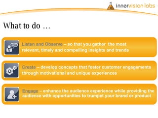 Engage  – enhance the audience experience while providing the audience with opportunities to trumpet your brand or product Create  – develop concepts that foster customer engagements  through motivational and unique experiences Listen and Observe   – so that you gather  the most  relevant, timely and compelling insights and trends What to do … 