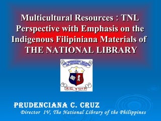 PRUDENCIANA C. CRUZ   Director  IV, The National Library of the Philippines Multicultural Resources : TNL Perspective with Emphasis on the Indigenous Filipiniana Materials of   THE NATIONAL LIBRARY 