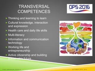 TRANSVERSAL 
COMPETENCES 
 Thinking and learning to learn 
 Cultural knowledge, interaction 
and expression 
 Health care and daily life skills 
 Multi-literacy 
 Information and communication 
technology 
Working life and 
entrepreneurship 
 Active citizenship and building 
sustainable future 
TI INA SARISALMI STEPS 6 OCTOBER 29TH, 2014 
 