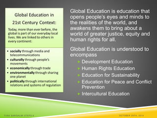 Global Education is education that 
opens people’s eyes and minds to 
the realities of the world, and 
awakens them to bring about a 
world of greater justice, equity and 
human rights for all. 
Global Education is understood to 
encompass 
 Development Education 
 Human Rights Education 
 Education for Sustainability 
 Education for Peace and Conflict 
Prevention 
 Intercultural Education 
TI INA SARISALMI STEPS 6 OCTOBER 29TH, 2014 
 