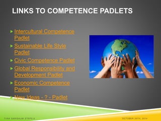 LINKS TO COMPETENCE PADLETS 
 Intercultural Competence 
Padlet 
Sustainable Life Style 
Padlet 
 Civic Competence Padlet 
 Global Responsibility and 
Development Padlet 
Economic Competence 
Padlet 
New Ideas - ? - Padlet 
TI INA SARISALMI STEPS 6 OCTOBER 29TH, 2014 
 