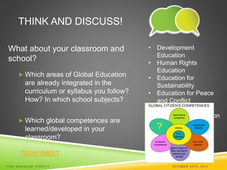 THINK AND DISCUSS! 
What about your classroom and 
school? 
 Which areas of Global Education 
are already integrated in the 
curriculum or syllabus you follow? 
How? In which school subjects? 
 Which global competences are 
learned/developed in your 
classroom? 
TODAYSMEET 
• Development 
Education 
• Human Rights 
Education 
• Education for 
Sustainability 
• Education for Peace 
and Conflict 
Prevention 
• Intercultural Education 
TI INA SARISALMI STEPS 6 OCTOBER 29TH, 2014 
 