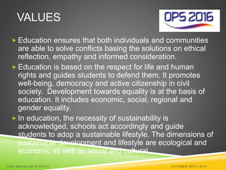 VALUES 
Education ensures that both individuals and communities 
are able to solve conflicts basing the solutions on ethical 
reflection, empathy and informed consideration. 
Education is based on the respect for life and human 
rights and guides students to defend them. It promotes 
well-being, democracy and active citizenship in civil 
society. Development towards equality is at the basis of 
education. It includes economic, social, regional and 
gender equality. 
 In education, the necessity of sustainability is 
acknowledged, schools act accordingly and guide 
students to adop a sustainable lifestyle. The dimensions of 
sustainable development and lifestyle are ecological and 
economic as well as social and cultural. 
TI INA SARISALMI STEPS 6 OCTOBER 29TH, 2014 
 