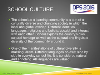 SCHOOL CULTURE 
The school as a learning community is a part of a 
culturally diverse and changing society in which the 
local and global overlap. Different identities, 
languages, religions and beliefs, coexist and interact 
with each other. School exploits the country’s own 
cultural heritage as well as the cultural and linguistic 
diversity of the community around it. 
 One of the manifestations of cultural diversity is 
multilingualism. Different languages co-exist side by 
side in everyday school life. It is considered natural 
and enriching. All languages are valued. 
TI INA SARISALMI STEPS 6 OCTOBER 29TH, 2014 
 