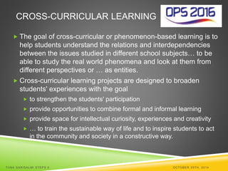 CROSS-CURRICULAR LEARNING 
 The goal of cross-curricular or phenomenon-based learning is to 
help students understand the relations and interdependencies 
between the issues studied in different school subjects… to be 
able to study the real world phenomena and look at them from 
different perspectives or … as entities. 
 Cross-curricular learning projects are designed to broaden 
students' experiences with the goal 
 to strengthen the students' participation 
 provide opportunities to combine formal and informal learning 
 provide space for intellectual curiosity, experiences and creativity 
 … to train the sustainable way of life and to inspire students to act 
in the community and society in a constructive way. 
TI INA SARISALMI STEPS 6 OCTOBER 29TH, 2014 
 