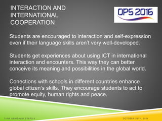 INTERACTION AND 
INTERNATIONAL 
COOPERATION 
Students are encouraged to interaction and self-expression 
even if their language skills aren’t very well-developed. 
Students get experiences about using ICT in international 
interaction and encounters. This way they can better 
conceive its meaning and possibilities in the global world. 
Conections with schools in different countries enhance 
global citizen’s skills. They encourage students to act to 
promote equity, human rights and peace. 
TI INA SARISALMI STEPS 6 OCTOBER 29TH, 2014 
 
