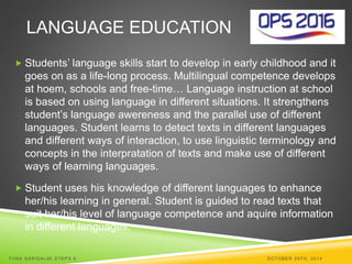 LANGUAGE EDUCATION 
 Students’ language skills start to develop in early childhood and it 
goes on as a life-long process. Multilingual competence develops 
at hoem, schools and free-time… Language instruction at school 
is based on using language in different situations. It strengthens 
student’s language awereness and the parallel use of different 
languages. Student learns to detect texts in different languages 
and different ways of interaction, to use linguistic terminology and 
concepts in the interpratation of texts and make use of different 
ways of learning languages. 
 Student uses his knowledge of different languages to enhance 
her/his learning in general. Student is guided to read texts that 
suit her/his level of language competence and aquire information 
in different languages. 
TI INA SARISALMI STEPS 6 OCTOBER 29TH, 2014 
 
