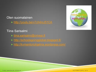 Olen suomalainen 
 http://youtu.be/v7ch4mJ51CA 
Tiina Sarisalmi 
 tiina.sarisalmi@orivesi.fi 
 http://schoolsgoingglobal.blogspot.fi/ 
 http://kvmentoriohjelma.wordpress.com/ 
TI INA SARISALMI STEPS 6 OCTOBER 29TH, 2014 
