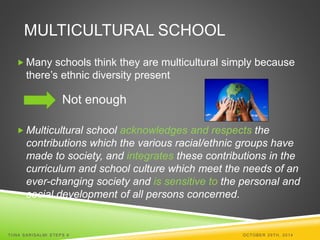 MULTICULTURAL SCHOOL 
Many schools think they are multicultural simply because 
there’s ethnic diversity present 
Not enough 
 Multicultural school acknowledges and respects the 
contributions which the various racial/ethnic groups have 
made to society, and integrates these contributions in the 
curriculum and school culture which meet the needs of an 
ever-changing society and is sensitive to the personal and 
social development of all persons concerned. 
TI INA SARISALMI STEPS 6 OCTOBER 29TH, 2014 
 