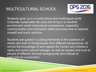 MULTICULTURAL SCHOOL 
Students grow up in a multicultural and multilingual world. 
Culturally sustainable life style and living in a manifold 
environment entail intercultural competence, respectful 
communication and interaction skills and know-how to express 
oneself and one’s opinions. 
Students are guided in putting themslves in the positions of 
others and look at things/issues from different perspectives. At 
school the knowledge of and respect for human and children’s 
rights and world cultural heritage as well as respect and trust of 
people of different ethnical backgrounds and interest in 
international cooperation. 
TI INA SARISALMI STEPS 6 OCTOBER 29TH, 2014 
 