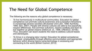 The Need for Global Competence
The following are the reasons why global competence is necessary.
1. To live harmoniously in multicultural communities. Education for global
competence can promote cultural awareness and purposeful interactions
in increasingly diverse societies (Brubacker and Latin, 1998; Kymlicka,
1995; Sen. 2007). People with diverse cultures are able to live peacefully,
respect differences, find common sultutions, resolve conflicts and learn to
live together as global citizens (Delors,et. al., 1996; UNESCO, 2014b).
Thus, education can teach students the need to address cultural biases
and stereotypes.
2. To thrive in a changing labor market. Education for global competence
can boost employability through effective communication and appropriate
behavior within diverse teams using technology in accessing and
connecting to the world (British Council, 2013).
 