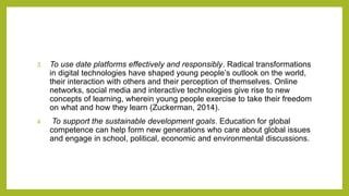 3. To use date platforms effectively and responsibly. Radical transformations
in digital technologies have shaped young people’s outlook on the world,
their interaction with others and their perception of themselves. Online
networks, social media and interactive technologies give rise to new
concepts of learning, wherein young people exercise to take their freedom
on what and how they learn (Zuckerman, 2014).
4. To support the sustainable development goals. Education for global
competence can help form new generations who care about global issues
and engage in school, political, economic and environmental discussions.
 