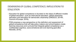 DEMINSIONS OF GLOBAL COMPETENCE: IMPLICATIONS TO
EDUCATION
 Education for global competence is founded on the ideas of different models
of global education, such as intercultural education, global citizenship
education and education for democratic citizenship (UNESCO, 2014A;
Council of Europe, 2016).
 PISA proposes a new perspective on the definition and assessment of
global competence that will help policy makers and school leaders create
learning resources and curricula that integrate global competence as a
multifaceted cognitive, socio-emotional and civic learning goal (Box
Mansilla, 2016).
 