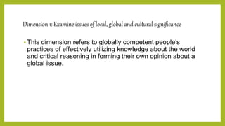 Dimension 1: Examine issues of local, global and cultural significance
 This dimension refers to globally competent people’s
practices of effectively utilizing knowledge about the world
and critical reasoning in forming their own opinion about a
global issue.
 