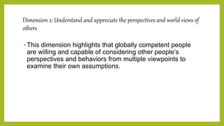 Dimension 2: Understand and appreciate the perspectives and world views of
others
 This dimension highlights that globally competent people
are willing and capable of considering other people’s
perspectives and behaviors from multiple viewpoints to
examine their own assumptions.
 