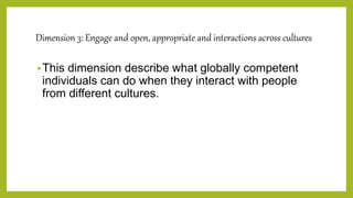Dimension 3: Engage and open, appropriate and interactions across cultures
This dimension describe what globally competent
individuals can do when they interact with people
from different cultures.
 