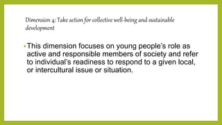 Dimension 4: Take action for collective well-being and sustainable
development
This dimension focuses on young people’s role as
active and responsible members of society and refer
to individual’s readiness to respond to a given local,
or intercultural issue or situation.
 