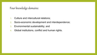 Four knowledge domains:
1. Culture and intercultural relations;
2. Socio-economic development and interdependence;
3. Environmental sustainability; and
4. Global institutions, conflict and human rights.
 