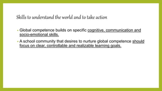 Skills to understand the world and to take action
• Global competence builds on specific cognitive, communication and
socio-emotional skills.
• A school community that desires to nurture global competence should
focus on clear, controllable and realizable learning goals.
 