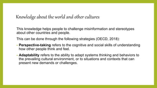 Knowledge about the world and other cultures
This knowledge helps people to challenge misinformation and stereotypes
about other countries and people.
This can be done through the following strategies (OECD, 2018):
• Perspective-taking refers to the cognitive and social skills of understanding
how other people think and feel.
• Adaptability refers to the ability to adapt systems thinking and behaviors to
the prevailing cultural environment, or to situations and contexts that can
present new demands or challenges.
 