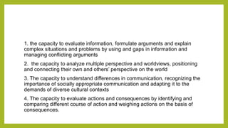 1. the capacity to evaluate information, formulate arguments and explain
complex situations and problems by using and gaps in information and
managing conflicting arguments
2. the capacity to analyze multiple perspective and worldviews, positioning
and connecting their own and others’ perspective on the world
3. The capacity to understand differences in communication, recognizing the
importance of socially appropriate communication and adapting it to the
demands of diverse cultural contexts
4. The capacity to evaluate actions and consequences by identifying and
comparing different course of action and weighing actions on the basis of
consequences.
 