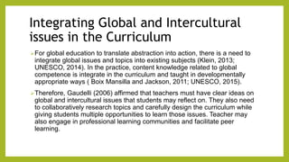 Integrating Global and Intercultural
issues in the Curriculum
For global education to translate abstraction into action, there is a need to
integrate global issues and topics into existing subjects (Klein, 2013;
UNESCO, 2014). In the practice, content knowledge related to global
competence is integrate in the curriculum and taught in developmentally
appropriate ways ( Boix Mansilla and Jackson, 2011; UNESCO, 2015).
Therefore, Gaudelli (2006) affirmed that teachers must have clear ideas on
global and intercultural issues that students may reflect on. They also need
to collaboratively research topics and carefully design the curriculum while
giving students multiple opportunities to learn those issues. Teacher may
also engage in professional learning communities and facilitate peer
learning.
 
