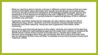 More so, teaching about minority cultures in different subject areas entails accurate
content information about ethnically and racially diverse groups and experiences.
Curricula should promote the integration of knowledge of other people, places and
perspective in the classroom throughout the year (UNESCO, 2014a), rather than
using a “tourist approach’, or giving students a superficial glimpse of life in different
countries now and then.
Textbooks and other instructional materials can also distort cultural and ethnic
differences (Gay, 2015). Teachers and their students should critically examine
textbooks and other teaching resources and supplement information when
necessary.
Connecting and intercultural topics to the reality, contexts and needs of the learning
group is an effective methodological approach to make them relevant to adolescents
(North-South Centre of the Council of Europe,2012). People learn better and
become more engaged when they get connected with the content and when they
see its relevance to their lives and their immediate environment (Suarez-Orozco and
Todorova, 2008).
 