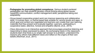 Pedagogies for promoting global competence. Various student-centered
pedagogies can help students develop critical thinking along global issues,
respectful communication, conflict management skills, perspective taking and
adaptability.
Group-based cooperative project work can improve reasoning and collaborative
skills. It involves topic- or theme-based task suitable for various levels and ages, in
which goal and content are negotiated and learners cam create their own learning
materials that they present and evaluate together. Learners, participating in
cooperative tasks, attentive, honest and empathic (Barret, et al., 2014).
Class discussion is an interactive approach that encourages proactive listening and
responding to ideas expressed by peers. By exchanging views in the classroom,
students learn that there is no single right answer to a problem, understand the
reasons why others hold different views and reflect on the origins of their own
beliefs (Ritchhart, et.al., 2011)
 