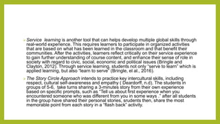 Service learning is another tool that can helps develop multiple global skills through
real-world experience. This requires learners to participate in organized activities
that are based on what has been learned in the classroom and that benefit their
communities. After the activities, learners reflect critically on their service experience
to gain further understanding of course content, and enhance their sense of role in
society with regard to civic, social, economic and political issues (Bringle and
Clayton, 2012). Through service learning, students not only “serve to learn” which is
applied learning, but also “learn to serve” (Bringle, el al., 2016).
The Story Circle Approach intends to practice key intercultural skills, including
respect, cultural self-awareness and empathy ( Deardorff, n.d). The students in
groups of 5-6, take turns sharing a 3-minutes story from their own experience
based on specific prompts, such as “Tell us about first experience when you
encountered someone who was different from you in some ways .” after all students
in the group have shared their personal stories, srudents then, share the most
memorable point from each story in a “flash back” activity.
 