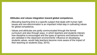 Attitudes and values integration toward global competence.
Allocating teaching time to a specific subject that deals with human right
issues and non-discrimination is an important initial step in cultivating values
for global competence.
Values and attributes are partly communicated through the formal
curriculum and also through ways, in which teachers and students interact,
how discipline is encouraged and the types of opinions and behavior that
are validated in the classroom environments’ influence on developing
students values, would help teachers become more aware of the impact of
their teaching on students (Gay, 2015).
 
